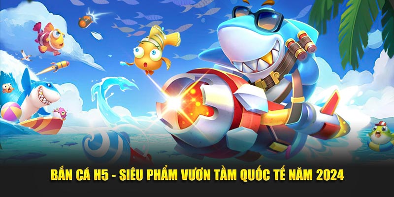 Bắn Cá H5 - Siêu Phẩm Vươn Tầm Quốc Tế Năm 2024